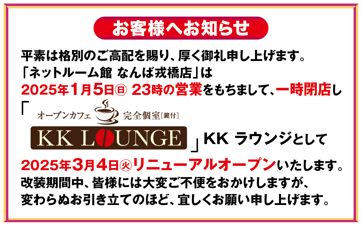 平素は格別のご高配を賜り、厚く御礼申し上げます。「ネットルーム館 なんば戎橋店」は2025年1月5日(日) 23時の営業をもちまして、一時閉店しKKラウンジとして2025年3月4日(火) リニューアルオープンいたします。改装期間中、皆様には大変ご不便をお掛けいたしますが、変わらぬお引き立てのほど、よろしくお願い申し上げます。